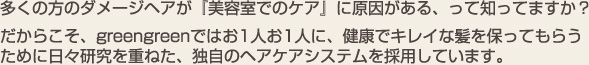 多くの方のダメージヘアが「美容室でのケア」に原因がある、って知っていますか？だからこそ、greengreenではお1人お1人に、健康でキレイな髪を保ってもらうために日々研究を重ねた、独自のヘアケアシステムを採用しています。