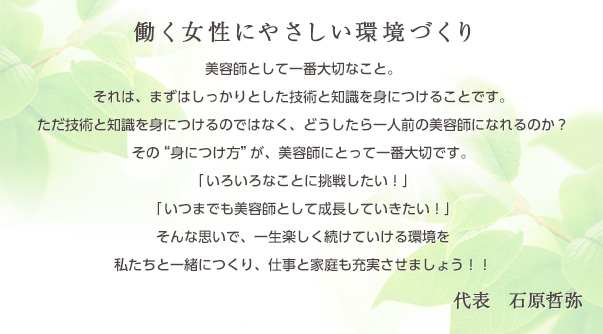 働く女性にやさしい環境づくり　美容師として一番大切なこと。それは、まずはしっかりとした技術と知識を身につけることです。ただ技術を身につけるのではなく、どうしたら一人前の美容師になれるのか？その“身につけ方”が、美容師にとって一番大切です。「いろいろなことに挑戦したい！」「いつまでも美容師として成長していきたい！」そんな思いで、一生楽しく続けていける環境を私たちと一緒につくり、仕事と家庭も充実させましょう！　代表　石原哲弥