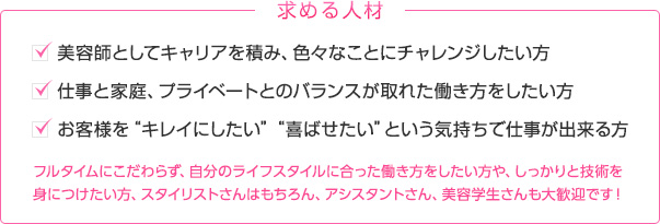 求める人材　美容師としてキャリアを積み、色々なことにチャレンジしたい方　仕事と家庭、プライベートとのバランスが取れた働き方をしたい方　お客様を“キレイにしたい”“喜ばせたい”という気持ちで仕事が出来る方　フルタイムにこだわらず、自分のライフスタイルに合った働き方をしたい方や、しっかりと技術を身につけたい方、スタイリストさんはもちろん、アシスタントさん、美容学生さんも大歓迎です！