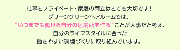 仕事とプライベート・家庭の両立はとても大切です！グリーングリーンへアルームでは、いつまでも働ける自分の居場所を作ることが大事だと考え、自分のライフスタイルに合った働きやすい環境づくりに取り組んでいます。